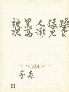 被黑人猛躁10次高潮免费