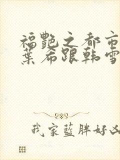 福艳之都市后宫叶希跟韩雪