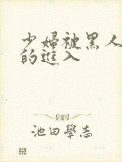 少妇被黑人猛烈的进入