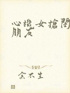 心机女抢闺蜜男朋友