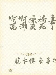 啊啊操娇妻过瘾高潮爽死了舒服