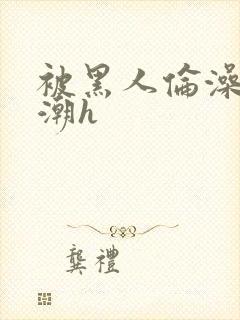 被黑人伦澡到高潮h