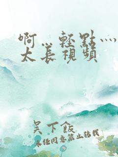 啊…轻点灬太粗太长视频