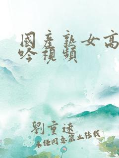 国产熟女高潮呻吟视频