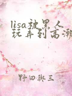 lisa被黑人玩弄到高潮