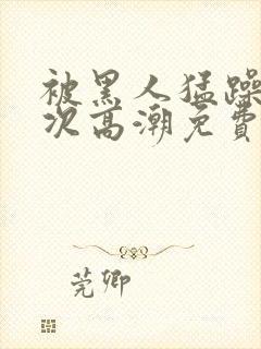 被黑人猛躁4o次高潮免费观看