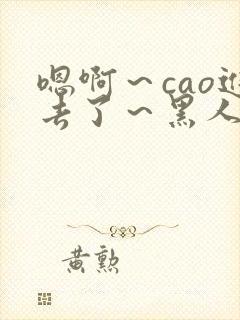 嗯啊～cao进去了～黑人小说