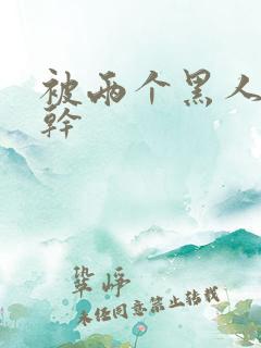 被两个黑人一起干