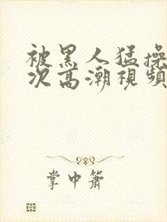 被黑人猛操12次高潮视频播放