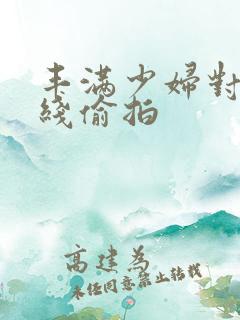 丰满少妇对白在线偷拍