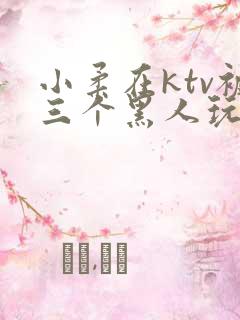 小柔在ktv被三个黑人玩弄