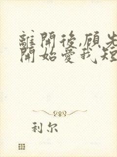 离开后,顾先生开始爱我短剧全集免费观看