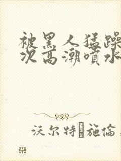 被黑人猛躁10次高潮喷水