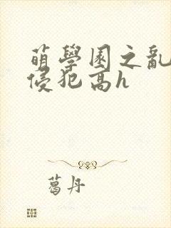 萌学园之乱淫h侵犯高h