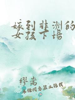 嫁到非洲的中国女孩下场