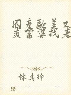 国产欧美又粗又爽富婆找老外