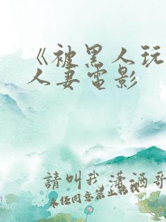 《被黑人玩弄的人妻电影