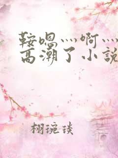 鞍嗯灬啊灬快灬高潮了小说