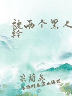 被两个黑人一起干