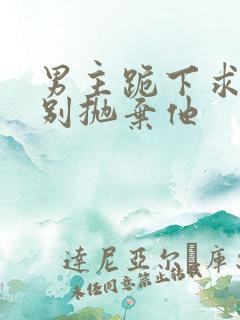 男主跪下求女主别抛弃他