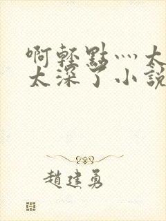 啊轻点灬太粗嗯太深了小说