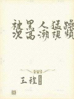 被黑人猛躁10次高潮视频怎么拍