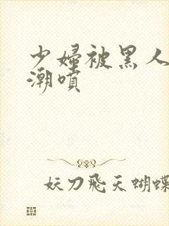 少妇被黑人到高潮喷