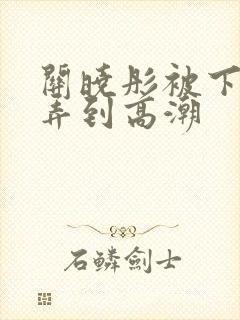 关晓彤被下药玩弄到高潮