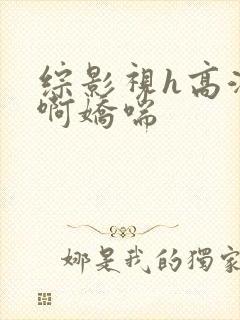 综影视h高潮嗯啊娇喘