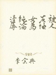 清纯女友被迫屈辱沦为他人玩物小说