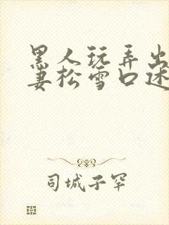 黑人玩弄出轨人妻松雪口述