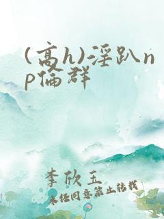 (高h)淫趴np伦群