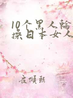 10个黑人轮流操日本女人视频