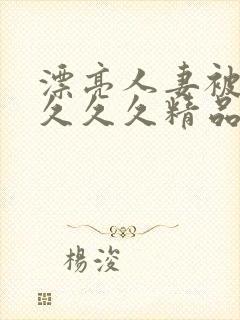 漂亮人妻被黑人久久久精品