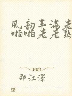 风韵丰满老熟妇啪啪老老熟女