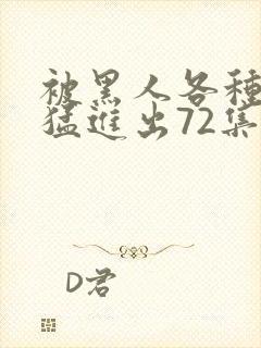 被黑人各种姿势猛进出72集.