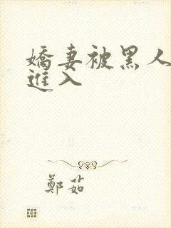 娇妻被黑人巨茎进入