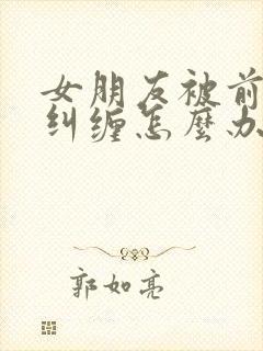 女朋友被前男友纠缠怎么办