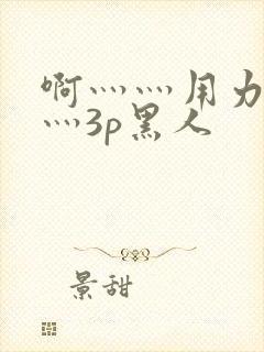 啊灬灬用力灬嗯灬3p黑人