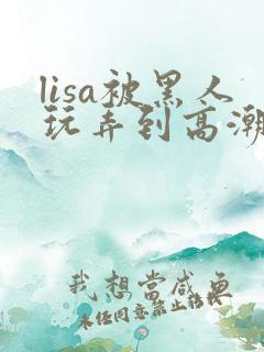 lisa被黑人玩弄到高潮