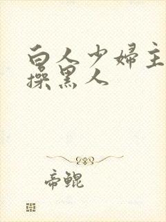 白人少妇主动求操黑人