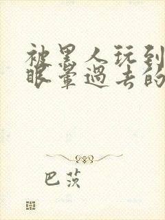 被黑人玩到翻白眼晕过去的av番号