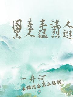 国产丰满人妻被黑人猛烈进入