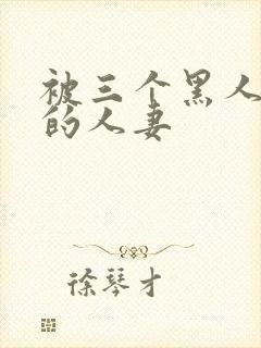 被三个黑人中出的人妻