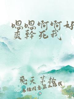 嗯嗯啊啊好大好爽干死我