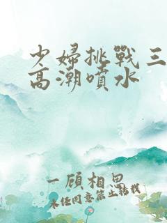 少妇挑战三黑人高潮喷水