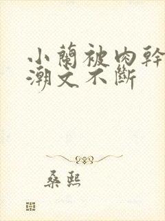 小兰被肉干高h潮文不断