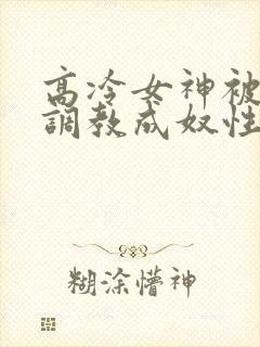 高冷女神被屈辱调教成奴性的小说
