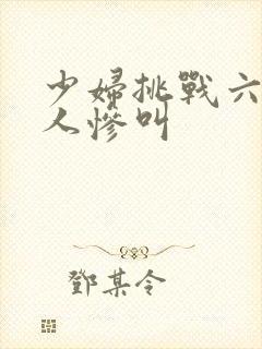 少妇挑战六个黑人惨叫