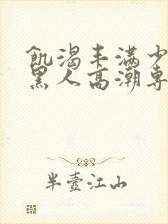 饥渴丰满少妇和黑人高潮专场